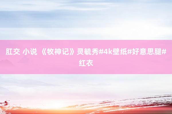 肛交 小说 《牧神记》灵毓秀#4k壁纸#好意思腿#红衣