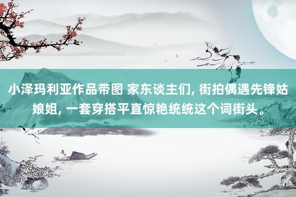 小泽玛利亚作品带图 家东谈主们， 街拍偶遇先锋姑娘姐， 一套穿搭平直惊艳统统这个词街头。
