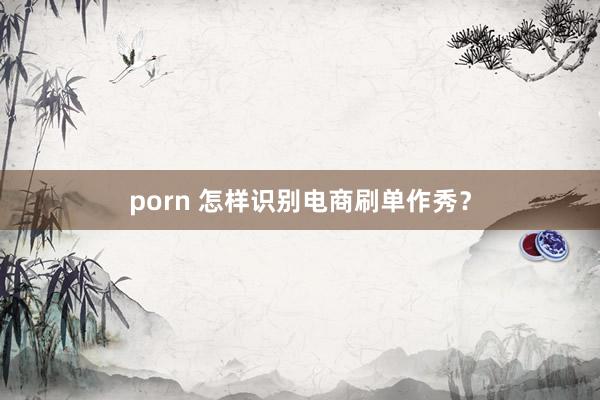 porn 怎样识别电商刷单作秀？