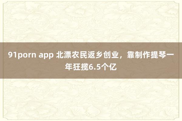 91porn app 北漂农民返乡创业，靠制作提琴一年狂揽6.5个亿