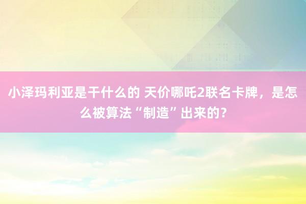 小泽玛利亚是干什么的 天价哪吒2联名卡牌，是怎么被算法“制造”出来的？