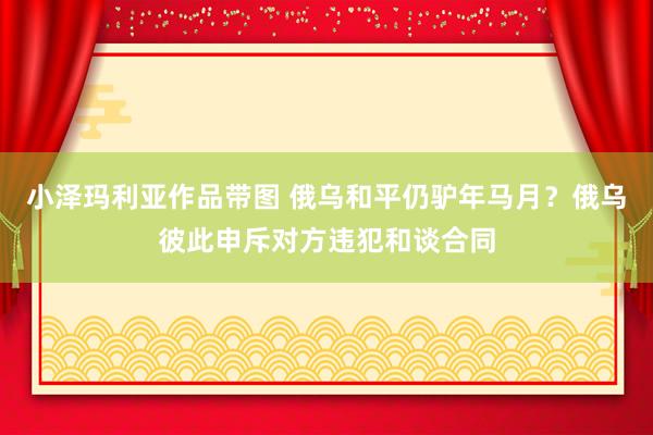 小泽玛利亚作品带图 俄乌和平仍驴年马月？俄乌彼此申斥对方违犯和谈合同