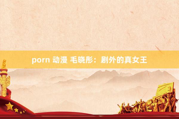 porn 动漫 毛晓彤：剧外的真女王