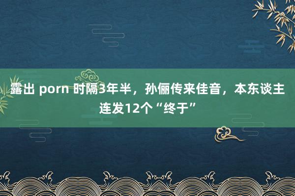 露出 porn 时隔3年半，孙俪传来佳音，本东谈主连发12个“终于”