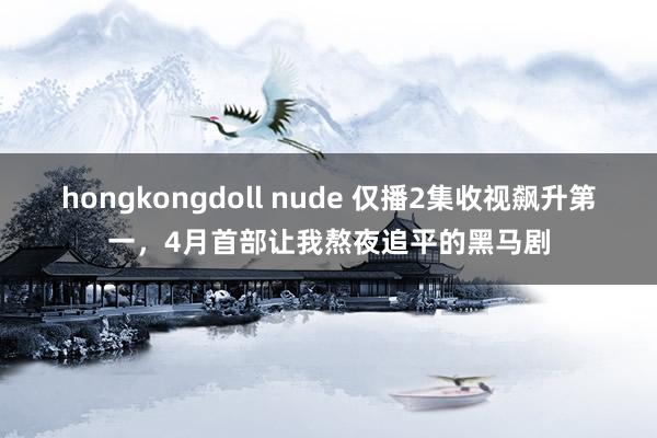 hongkongdoll nude 仅播2集收视飙升第一，4月首部让我熬夜追平的黑马剧