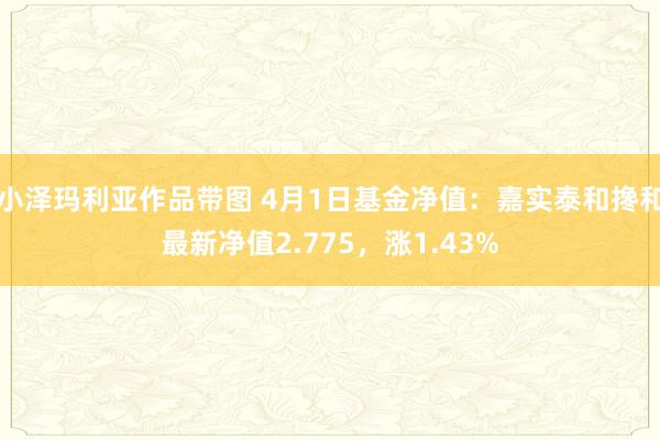 小泽玛利亚作品带图 4月1日基金净值：嘉实泰和搀和最新净值2.775，涨1.43%