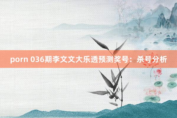 porn 036期李文文大乐透预测奖号：杀号分析