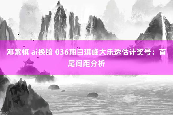 邓紫棋 ai换脸 036期白琪峰大乐透估计奖号：首尾间距分析