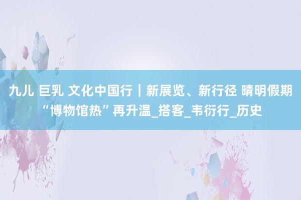 九儿 巨乳 文化中国行｜新展览、新行径 晴明假期“博物馆热”再升温_搭客_韦衍行_历史