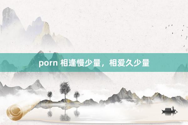 porn 相逢慢少量，相爱久少量