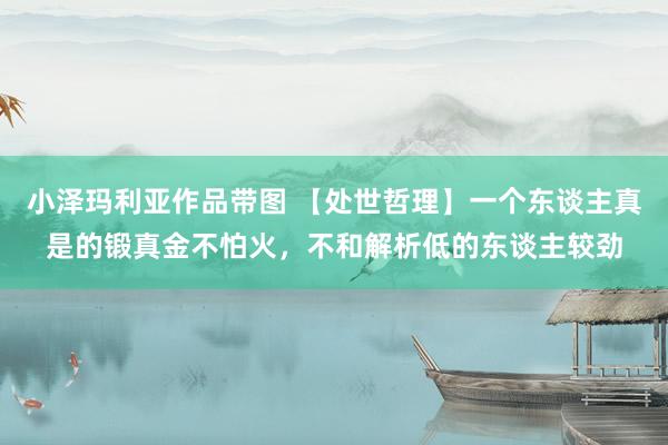 小泽玛利亚作品带图 【处世哲理】一个东谈主真是的锻真金不怕火，不和解析低的东谈主较劲