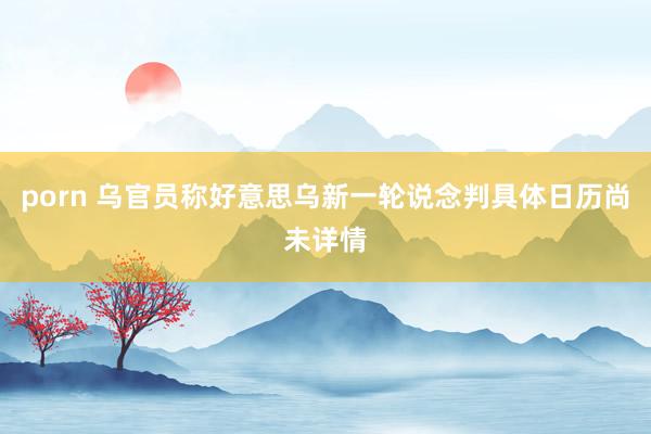 porn 乌官员称好意思乌新一轮说念判具体日历尚未详情