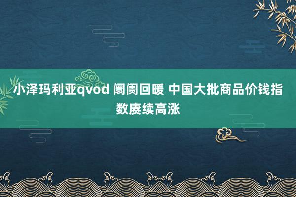 小泽玛利亚qvod 阛阓回暖 中国大批商品价钱指数赓续高涨