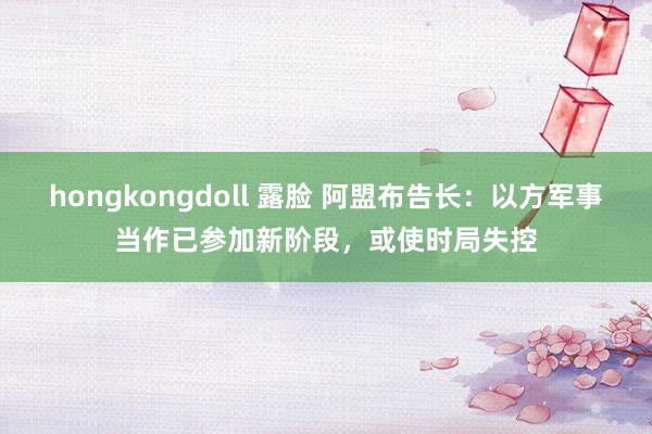 hongkongdoll 露脸 阿盟布告长：以方军事当作已参加新阶段，或使时局失控