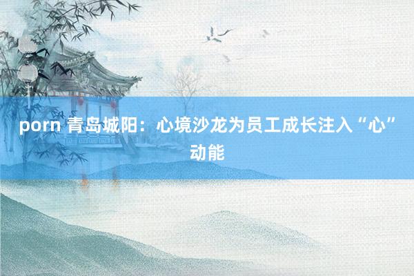 porn 青岛城阳：心境沙龙为员工成长注入“心”动能