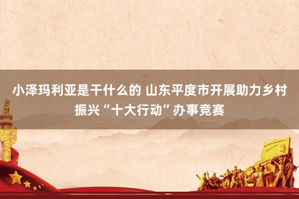 小泽玛利亚是干什么的 山东平度市开展助力乡村振兴“十大行动”办事竞赛