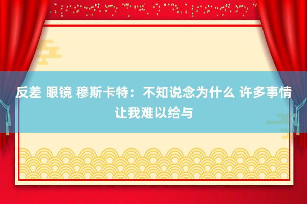 反差 眼镜 穆斯卡特：不知说念为什么 许多事情让我难以给与