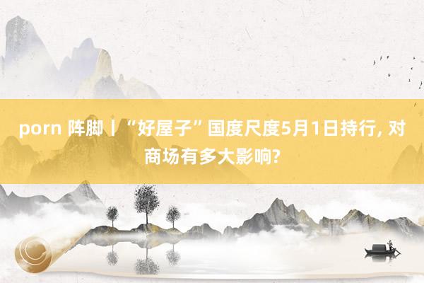 porn 阵脚丨“好屋子”国度尺度5月1日持行， 对商场有多大影响?
