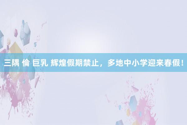 三隅 倫 巨乳 辉煌假期禁止，多地中小学迎来春假！
