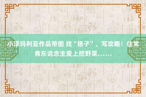 小泽玛利亚作品带图 找“搭子”、写攻略！往常青东说念主爱上挖野菜……