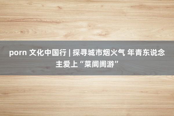 porn 文化中国行 | 探寻城市烟火气 年青东说念主爱上“菜阛阓游”
