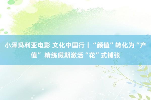 小泽玛利亚电影 文化中国行丨“颜值”转化为“产值” 精练假期激活“花”式铺张