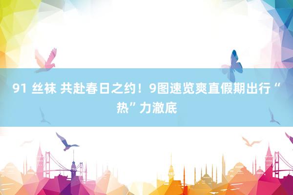 91 丝袜 共赴春日之约！9图速览爽直假期出行“热”力澈底