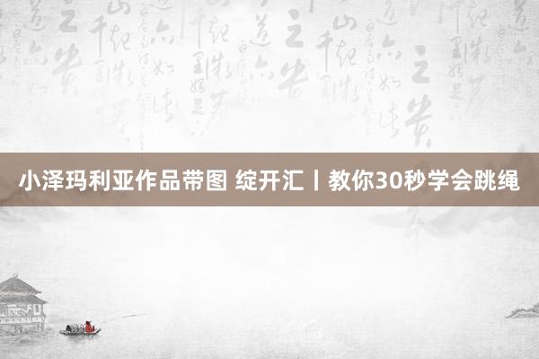 小泽玛利亚作品带图 绽开汇丨教你30秒学会跳绳