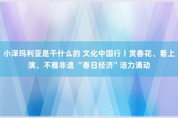 小泽玛利亚是干什么的 文化中国行丨赏春花、看上演、不雅非遗 “春日经济”活力涌动