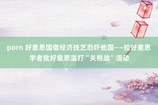 porn 好意思国借经济技艺恐吓他国——拉好意思学者批好意思滥打“关税战”活动