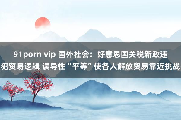91porn vip 国外社会：好意思国关税新政违犯贸易逻辑 误导性“平等”使各人解放贸易靠近挑战