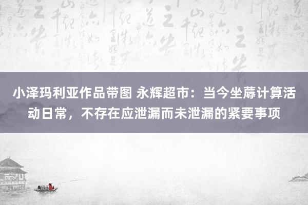 小泽玛利亚作品带图 永辉超市：当今坐蓐计算活动日常，不存在应泄漏而未泄漏的紧要事项