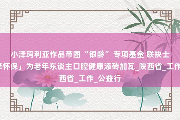 小泽玛利亚作品带图 “银龄” 专项基金 联袂士卓曼「释怀保」为老年东谈主口腔健康添砖加瓦_陕西省_工作_公益行