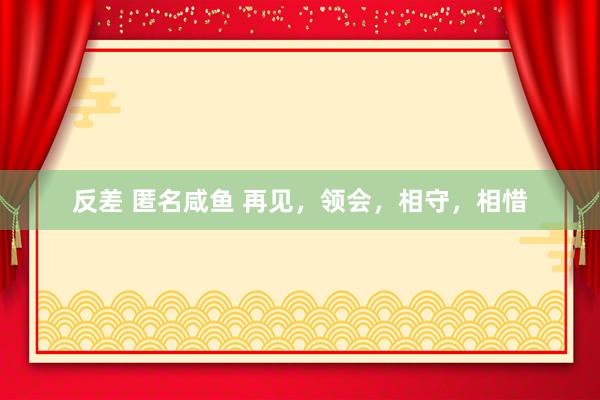 反差 匿名咸鱼 再见，领会，相守，相惜