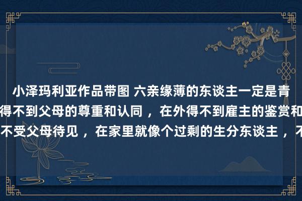 小泽玛利亚作品带图 六亲缘薄的东谈主一定是青年可畏之东谈主，在家得不到父母的尊重和认同 ，在外得不到雇主的鉴赏和共事的相识。从小不受父母待见 ，在家里就像个过剩的生分东谈主 ，不论作念什么事齐是错的 ，哪怕对的亦然错的 ，情愫莫得安放的地