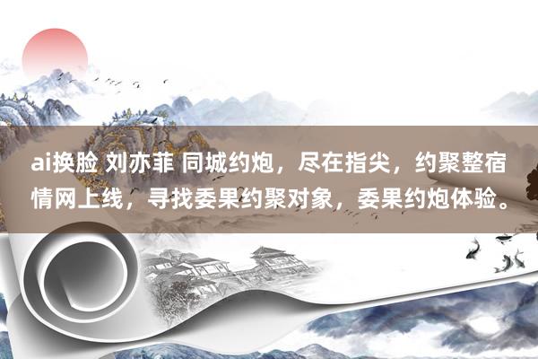 ai换脸 刘亦菲 同城约炮，尽在指尖，约聚整宿情网上线，寻找委果约聚对象，委果约炮体验。