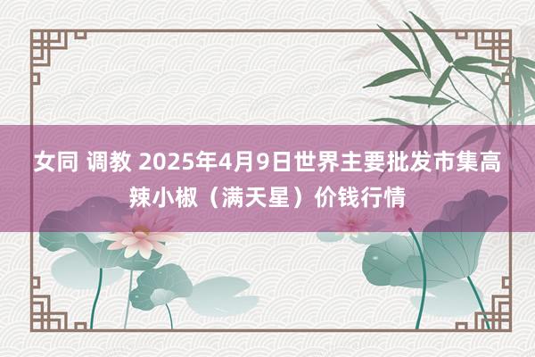 女同 调教 2025年4月9日世界主要批发市集高辣小椒（满天星）价钱行情