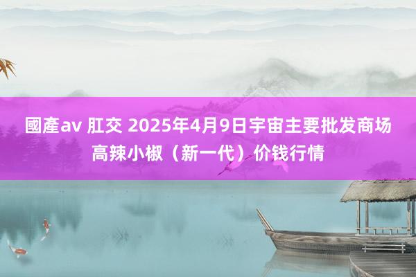 國產av 肛交 2025年4月9日宇宙主要批发商场高辣小椒(新一代)价钱行情