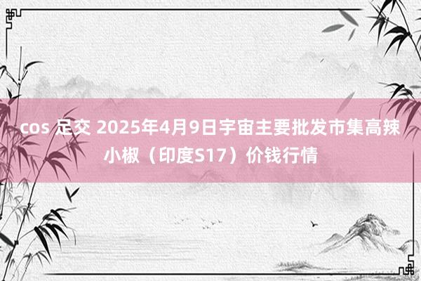 cos 足交 2025年4月9日宇宙主要批发市集高辣小椒（印度S17）价钱行情