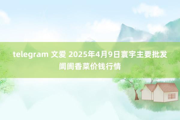 telegram 文爱 2025年4月9日寰宇主要批发阛阓香菜价钱行情