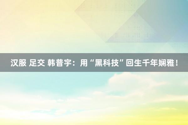 汉服 足交 韩普宇：用“黑科技”回生千年娴雅！