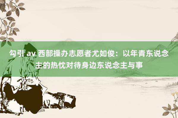 勾引 av 西部操办志愿者尤如俊：以年青东说念主的热忱对待身边东说念主与事