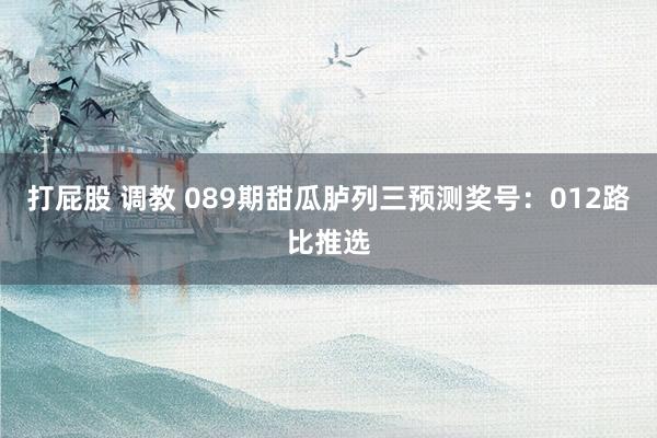 打屁股 调教 089期甜瓜胪列三预测奖号：012路比推选