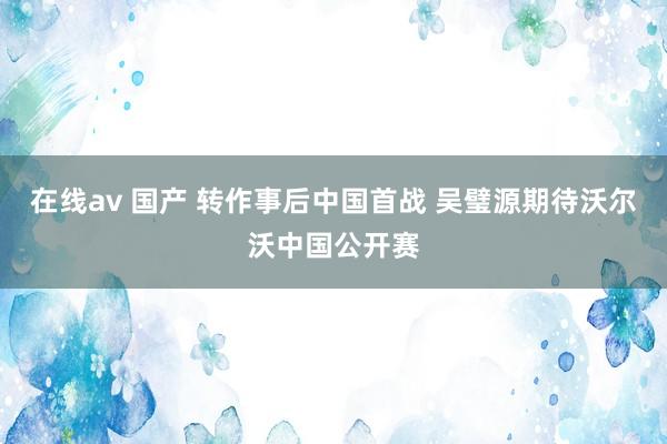 在线av 国产 转作事后中国首战 吴璧源期待沃尔沃中国公开赛