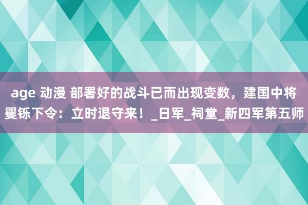 age 动漫 部署好的战斗已而出现变数，建国中将矍铄下令：立时退守来！_日军_祠堂_新四军第五师