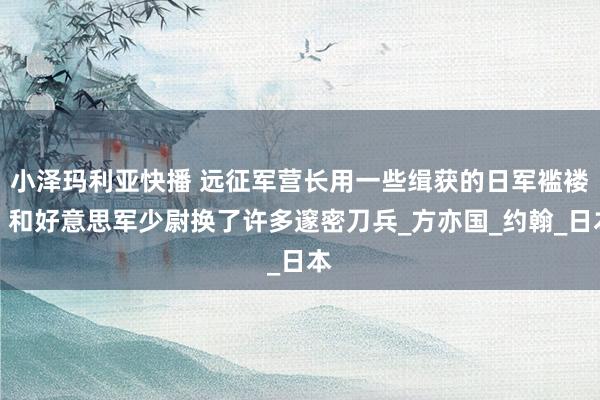 小泽玛利亚快播 远征军营长用一些缉获的日军褴褛，和好意思军少尉换了许多邃密刀兵_方亦国_约翰_日本