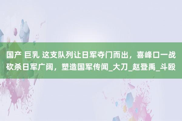 国产 巨乳 这支队列让日军夺门而出，喜峰口一战砍杀日军广阔，塑造国军传闻_大刀_赵登禹_斗殴
