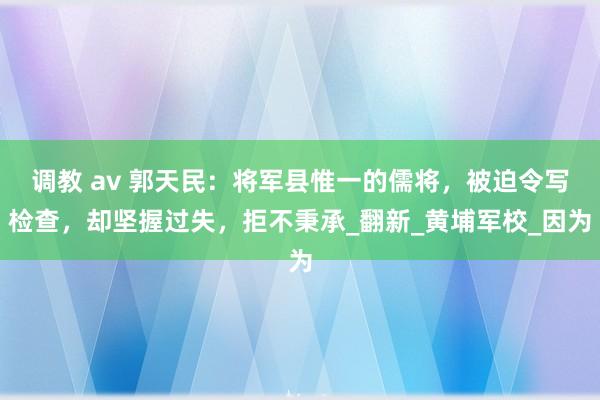 调教 av 郭天民：将军县惟一的儒将，被迫令写检查，却坚握过失，拒不秉承_翻新_黄埔军校_因为