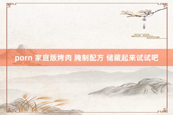 porn 家庭版烤肉 腌制配方 储藏起来试试吧