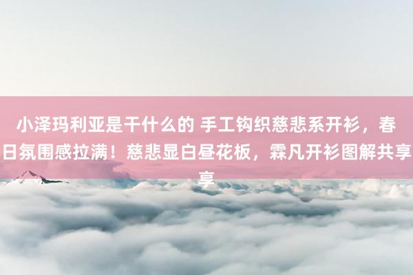 小泽玛利亚是干什么的 手工钩织慈悲系开衫，春日氛围感拉满！慈悲显白昼花板，霖凡开衫图解共享